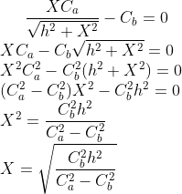 gif.latex?\frac{XC_{a}}{\sqrt{h^{2}+X^{2}}}-C_{b}=0\\&space;XC_{a}-C_{b}\sqrt{h^{2}+X^{2}}=0\\&space;X^{2}C_{a}^{2}&space;-&space;C_{b}^{2}(h^{2}+X^{2})&space;=&space;0\\&space;(C_{a}^{2}-C_{b}^{2})X^{2}&space;-&space;C_{b}^{2}h^{2}&space;=&space;0\\&space;X^{2}&space;=&space;\frac{C_{b}^{2}h^{2}}{C_{a}^{2}-C_{b}^{2}}\\&space;X=&space;\sqrt{\frac{C_{b}^{2}h^{2}}{C_{a}^{2}-C_{b}^{2}}}